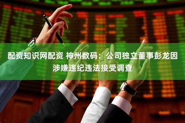 配资知识网配资 神州数码：公司独立董事彭龙因涉嫌违纪违法接受调查