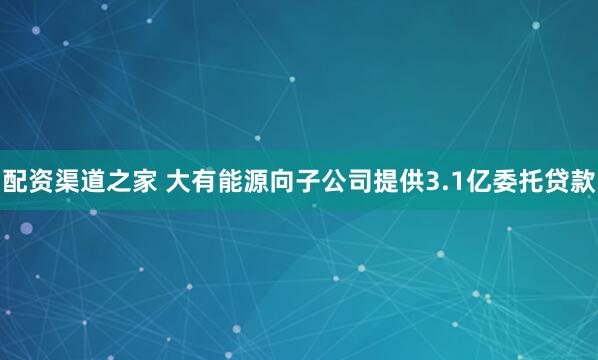 配资渠道之家 大有能源向子公司提供3.1亿委托贷款