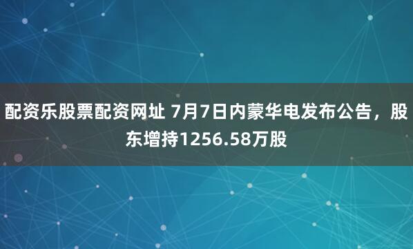 配资乐股票配资网址 7月7日内蒙华电发布公告，股东增持1256.58万股