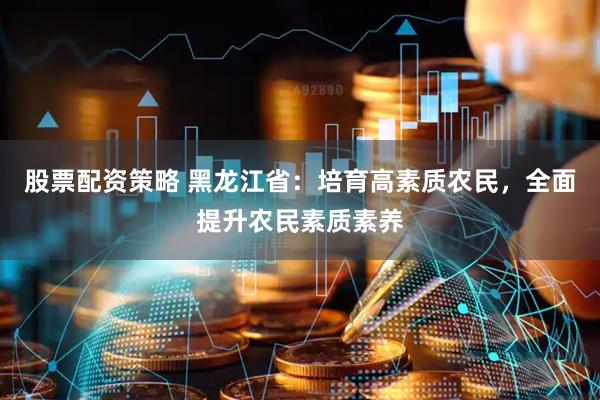 股票配资策略 黑龙江省：培育高素质农民，全面提升农民素质素养