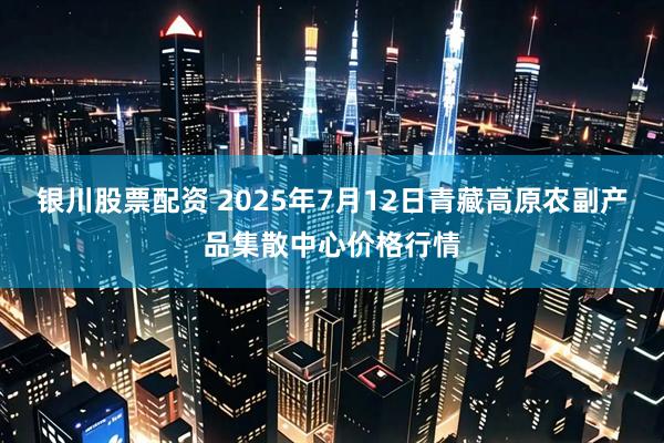 银川股票配资 2025年7月12日青藏高原农副产品集散中心价格行情