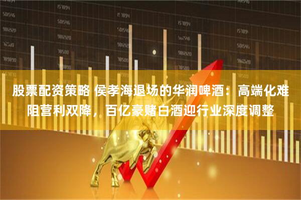 股票配资策略 侯孝海退场的华润啤酒：高端化难阻营利双降，百亿豪赌白酒迎行业深度调整