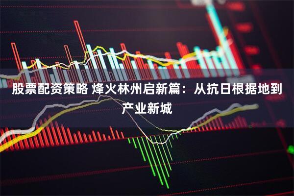 股票配资策略 烽火林州启新篇：从抗日根据地到产业新城