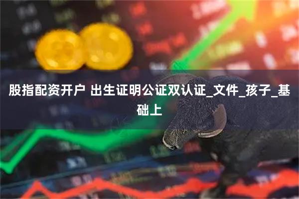 股指配资开户 出生证明公证双认证_文件_孩子_基础上