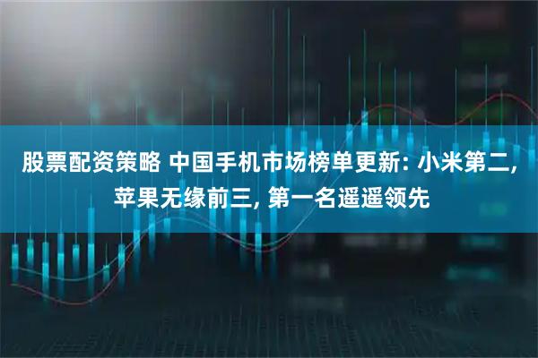 股票配资策略 中国手机市场榜单更新: 小米第二, 苹果无缘前三, 第一名遥遥领先