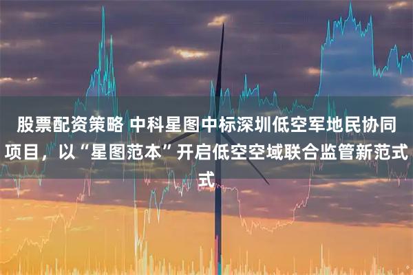 股票配资策略 中科星图中标深圳低空军地民协同项目，以“星图范本”开启低空空域联合监管新范式