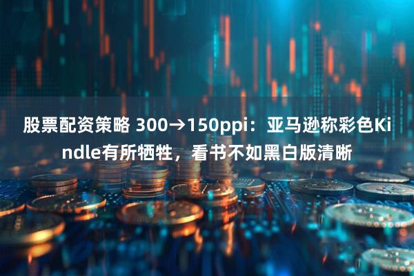 股票配资策略 300→150ppi：亚马逊称彩色Kindle有所牺牲，看书不如黑白版清晰