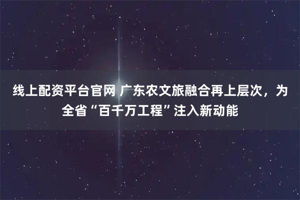 线上配资平台官网 广东农文旅融合再上层次，为全省“百千万工程”注入新动能