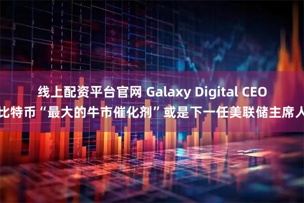 线上配资平台官网 Galaxy Digital CEO：比特币“最大的牛市催化剂”或是下一任美联储主席人选