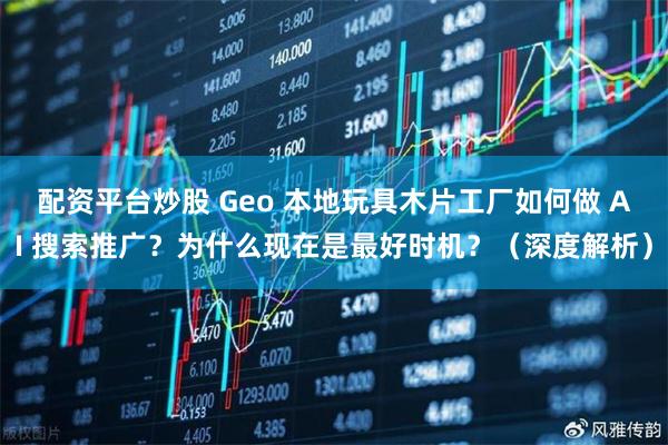 配资平台炒股 Geo 本地玩具木片工厂如何做 AI 搜索推广？为什么现在是最好时机？（深度解析）